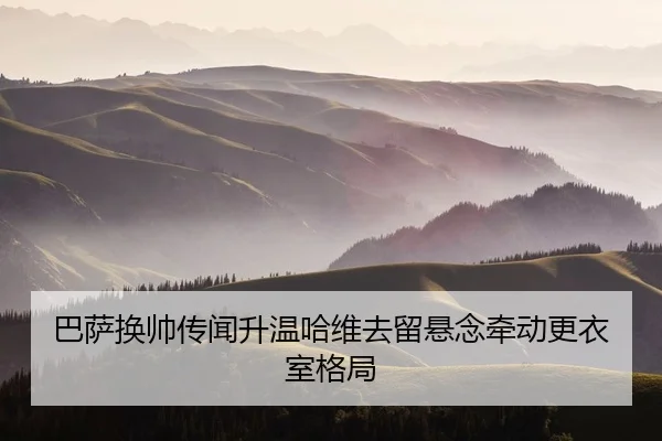 巴萨换帅传闻升温哈维去留悬念牵动更衣室格局